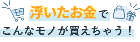 浮いたお金でこんなモノが変えちゃう！